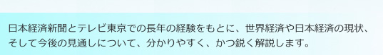 日本経済新聞とテレビ東京での長年の経験をもとに、世界経済や日本経済の現状、そして今後の見通しについて、分かりやすく、かつ鋭く解説します。